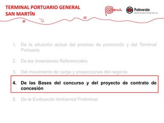 1. De la situación actual del proceso de promoción y del Terminal
Portuario
2. De las Inversiones Referenciales
3. Del movimiento de carga y proyecciones del negocio
4. De las Bases del concurso y del proyecto de contrato de
concesión
5. De la Evaluación Ambiental Preliminar
TERMINAL PORTUARIO GENERAL
SAN MARTÍN
 