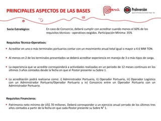 PRINCIPALES ASPECTOS DE LAS
BASES
Requisitos Técnico-Operativos:
 Acreditar en uno o más terminales portuarios contar con un movimiento anual total igual o mayor a 4.6 MM TON.
 Al menos en 2 de los terminales presentados se deberá acreditar experiencia en manejo de 3 o más tipos de carga.
 La experiencia que se acredite corresponderá a actividades realizadas en un periodo de 12 meses continuos en los
últimos 3 años contados desde la fecha en que el Postor presente su Sobre 1.
 La acreditación podrá realizarse como: i) Administrador Portuario, ii) Operador Portuario, iii) Operador Logístico
con un Administrador Portuario/Operador Portuario y iv) Consorcio entre un Operador Portuario con un
Administrador Portuario.
Requisitos Financieros:
 Patrimonio neto mínimo de US$ 70 millones. Deberá corresponder a un ejercicio anual cerrado de los últimos tres
años contados a partir de la fecha en que cada Postor presente su Sobre N° 1.
Socio Estratégico: En caso de Consorcio, deberá cumplir con acreditar cuando menos el 60% de los
requisitos técnicos - operativos exigidos. Participación Mínima: 35%
PRINCIPALES ASPECTOS DE LAS BASES
 