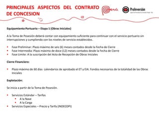CONTRATO DE CONCESIÓN
Equipamiento Portuario – Etapa 1 (Obras Iniciales)
A la Toma de Posesión deberá contar con equipamiento suficiente para continuar con el servicio portuario sin
interrupciones y cumpliendo con los niveles de servicio establecidos.
 Fase Preliminar: Plazo máximo de seis (6) meses contados desde la Fecha de Cierre
 Fase Intermedia: Plazo máximo de doce (12) meses contados desde la Fecha de Cierre
 Fase Limite: A la suscripción del Acta de Recepción de Obras Iniciales
Cierre Financiero:
 Plazo máximo de 60 días calendarios de aprobado el ET y EIA. Fondos necesarios de la totalidad de las Obras
Iniciales
Explotación:
Se inicia a partir de la Toma de Posesión.
 Servicios Estándar – Tarifas
 A la Nave
 A la Carga
 Servicios Especiales – Precio y Tarifa (INDECOPI)
PRINCIPALES ASPECTOS DEL CONTRATO
DE CONCESION
 
