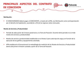 CONTRATO DE CONCESIÓN
Retribución:
 El CONCESIONARIO deberá pagar al CONCEDENTE, a través de la APN, una Retribución como contraprestación
por el derecho de Explotación, ascendente a 3% de los ingresos netos mensuales
Niveles de Servicio y Productividad:
 Periodo de adecuación de 6 meses posteriores a la Toma de Posesión. Durante dicho periodo no se mide
niveles de servicios y productividad.
 Niveles de servicio y productividad establecidos en el Anexo 3 para cada tipo de carga y en función de la
ejecución de los gatillos y equipamiento solicitado.
 APN establecerá al Concesionario la metodología de medición de los Niveles de Servicio y Productividad
dentro del primer trimestre contado a partir de la Toma de Posesión.
PRINCIPALES ASPECTOS DEL CONTRATO
DE CONCESION
 