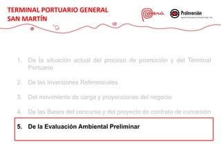 1. De la situación actual del proceso de promoción y del Terminal
Portuario
2. De las Inversiones Referenciales
3. Del movimiento de carga y proyecciones del negocio
4. De las Bases del concurso y del proyecto de contrato de concesión
5. De la Evaluación Ambiental Preliminar
TERMINAL PORTUARIO GENERAL
SAN MARTÍN
 