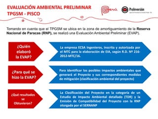 Tomando en cuenta que el TPGSM se ubica en la zona de amortiguamiento de la Reserva
Nacional de Paracas (RNP), se realizó una Evaluación Ambiental Preliminar (EVAP).
EVALUACIÓN AMBIENTAL PRELIMINAR
TPGSM - PISCO
¿Quién
elaboró
la EVAP?
La empresa ECSA Ingenieros, inscrita y autorizada por
el MTC para la elaboración de EIA, según R.D. Nº 216-
2012-MTC/16.
¿Para qué se
hizo la EVAP?
Para identificar los posibles impactos ambientales que
generará el Proyecto y sus correspondientes medidas
de mitigación (clasificación ambiental del proyecto)
¿Qué resultados
se
Obtuvieron?
La Clasificación del Proyecto en la categoría de un
Estudio de Impacto Ambiental detallado (TDR) y la
Emisión de Compatibilidad del Proyecto con la RNP
otorgada por el SERNANP
 