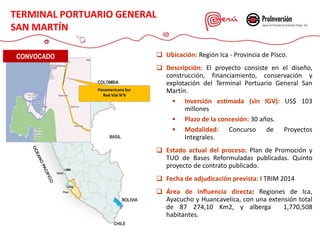  Ubicación: Región Ica - Provincia de Pisco.
 Descripción: El proyecto consiste en el diseño,
construcción, financiamiento, conservación y
explotación del Terminal Portuario General San
Martín.
 Inversión estimada (sin IGV): US$ 103
millones
 Plazo de la concesión: 30 años.
 Modalidad: Concurso de Proyectos
Integrales.
 Estado actual del proceso: Plan de Promoción y
TUO de Bases Reformuladas publicadas. Quinto
proyecto de contrato publicado.
 Fecha de adjudicación prevista: I TRIM 2014
 Área de influencia directa: Regiones de Ica,
Ayacucho y Huancavelica, con una extensión total
de 87 274,10 Km2, y alberga 1,770,508
habitantes.
Panamericana Sur
Red Vial N°6
CONVOCADO
TERMINAL PORTUARIO GENERAL
SAN MARTÍN
 