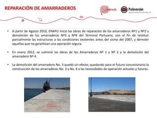 • A partir de Agosto 2010, ENAPU inició las obras de reparación de los amarraderos Nº1 y Nº2 y
demolición de los amarraderos Nº3 y Nº4 del Terminal Portuario, con el fin de restituir
parcialmente las estructuras a las condiciones existentes antes del sismo del 2007, y demoler
aquellas que no garantizan una operación segura.
• En enero 2012, se culminó las obras de los Amarraderos Nº 1 y Nº 2 y la demolición del
amarradero Nº 4.
• La demolición del amarradero No. 3 quedó sin efecto, quedando para el futuro concesionario la
construcción de los amarraderos No. 3 y No. 4 a las necesidades de operación actuales y futuras.
REPARACIÓN DE AMARRADEROS
 