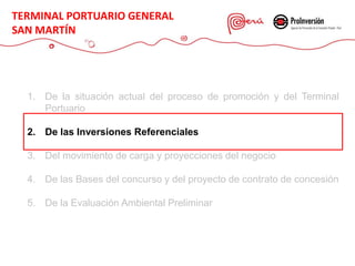 1. De la situación actual del proceso de promoción y del Terminal
Portuario
2. De las Inversiones Referenciales
3. Del movimiento de carga y proyecciones del negocio
4. De las Bases del concurso y del proyecto de contrato de concesión
5. De la Evaluación Ambiental Preliminar
TERMINAL PORTUARIO GENERAL
SAN MARTÍN
 