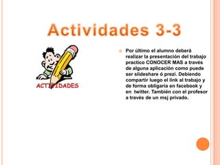    Por último el alumno deberá
    realizar la presentación del trabajo
    practico CONOCER MAS a través
    de alguna aplicación como puede
    ser slideshare ó prezi. Debiendo
    compartir luego el link al trabajo y
    de forma obligaría en facebook y
    en twitter. También con el profesor
    a través de un msj privado.
 