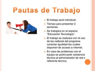    El trabajo será individual.
   Tiempo para presentar 2
    semanas.
   Se trabajara en el espacio
    “Educación Tecnología”.
   El trabajo se realizara con el uso
    de las netbook del programa
    conectar igualdad las cuales
    disponen de acceso a internet.
   En caso de problemas con el
    equipo se podrá pedir asistencia
    técnica al administrador de red o
    referente técnico.
 