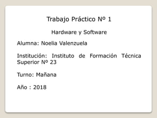 Trabajo Práctico Nº 1
Hardware y Software
Alumna: Noelia Valenzuela
Institución: Instituto de Formación Técnica
Superior Nº 23
Turno: Mañana
Año : 2018
 