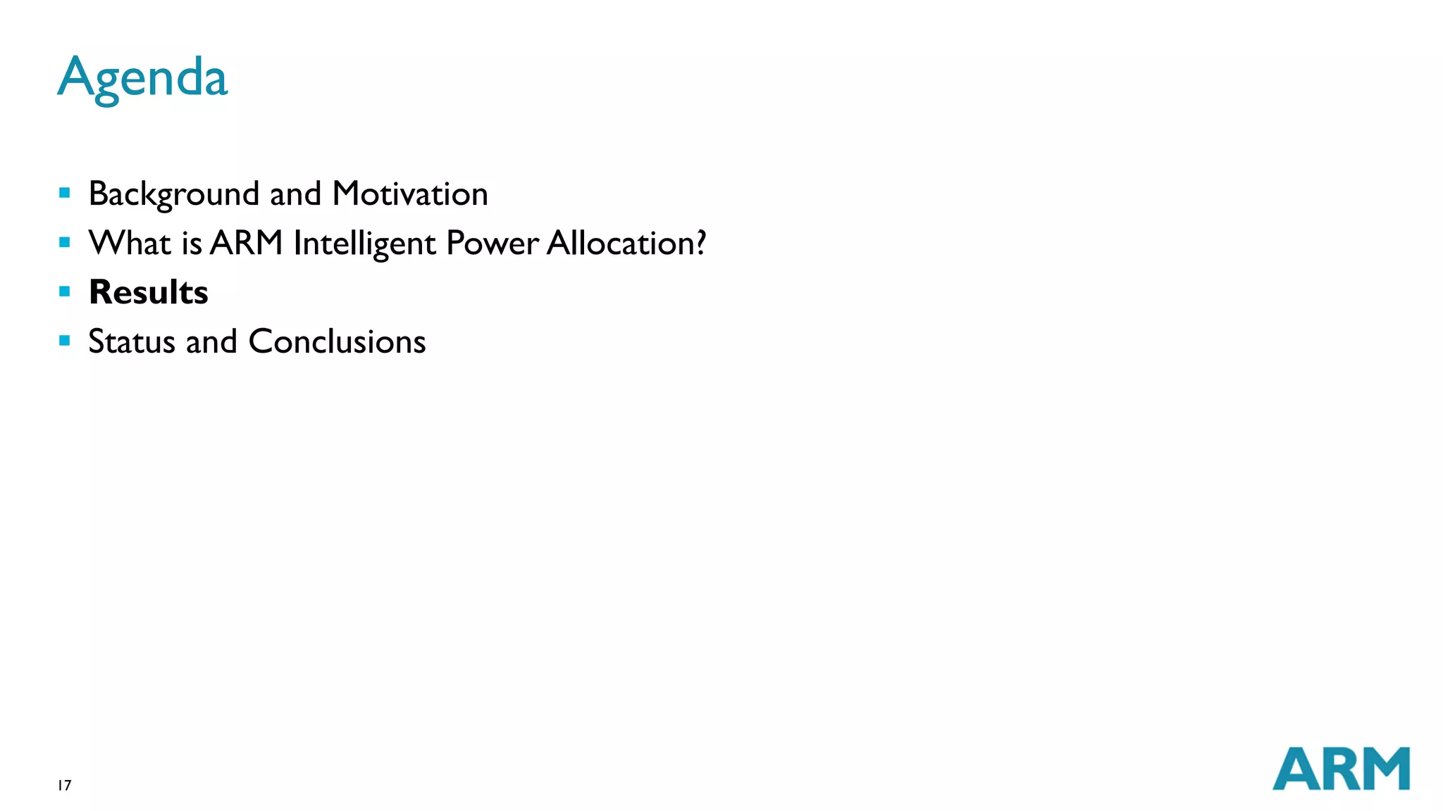 Agenda 
 Background and Motivation 
 What is ARM Intelligent Power Allocation? 
 Results 
 Status and Conclusions 
17 
 