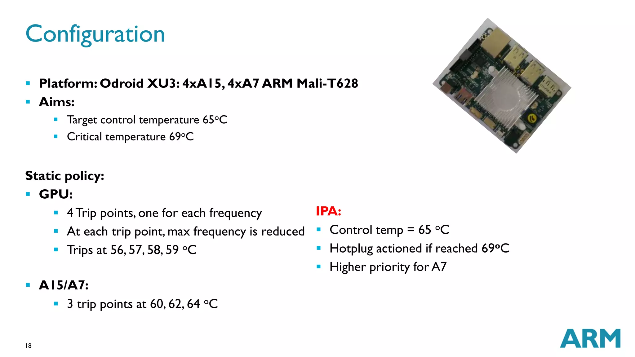 Configuration 
 Platform: Odroid XU3: 4xA15, 4xA7 ARM Mali-T628 
 Aims: 
18 
 Target control temperature 65oC 
 Critical temperature 69oC 
Static policy: 
 GPU: 
 4 Trip points, one for each frequency 
 At each trip point, max frequency is reduced 
 Trips at 56, 57, 58, 59 oC 
 A15/A7: 
 3 trip points at 60, 62, 64 oC 
IPA: 
 Control temp = 65 oC 
 Hotplug actioned if reached 69oC 
 Higher priority for A7 
 