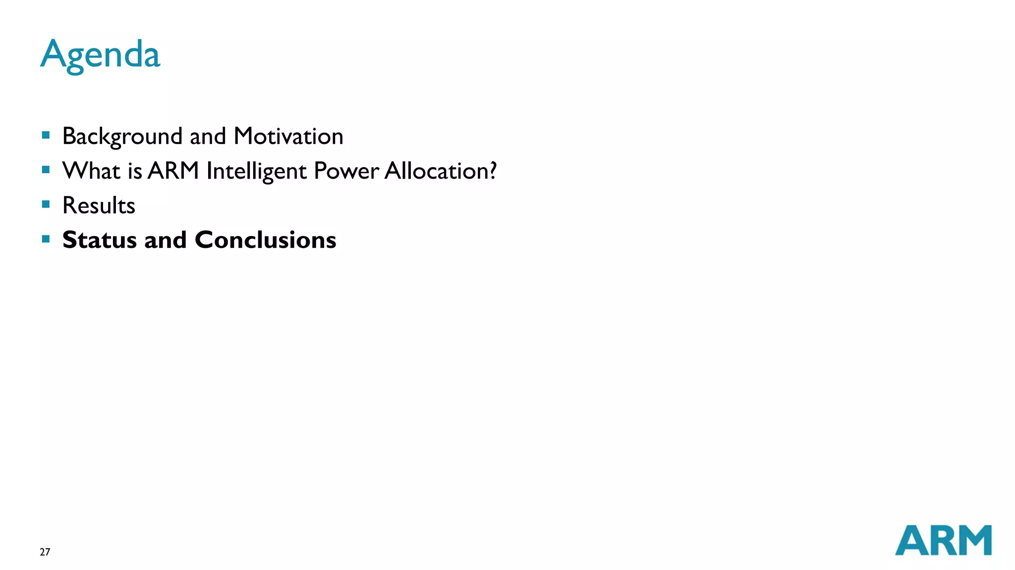 Agenda 
 Background and Motivation 
 What is ARM Intelligent Power Allocation? 
 Results 
 Status and Conclusions 
27 
 