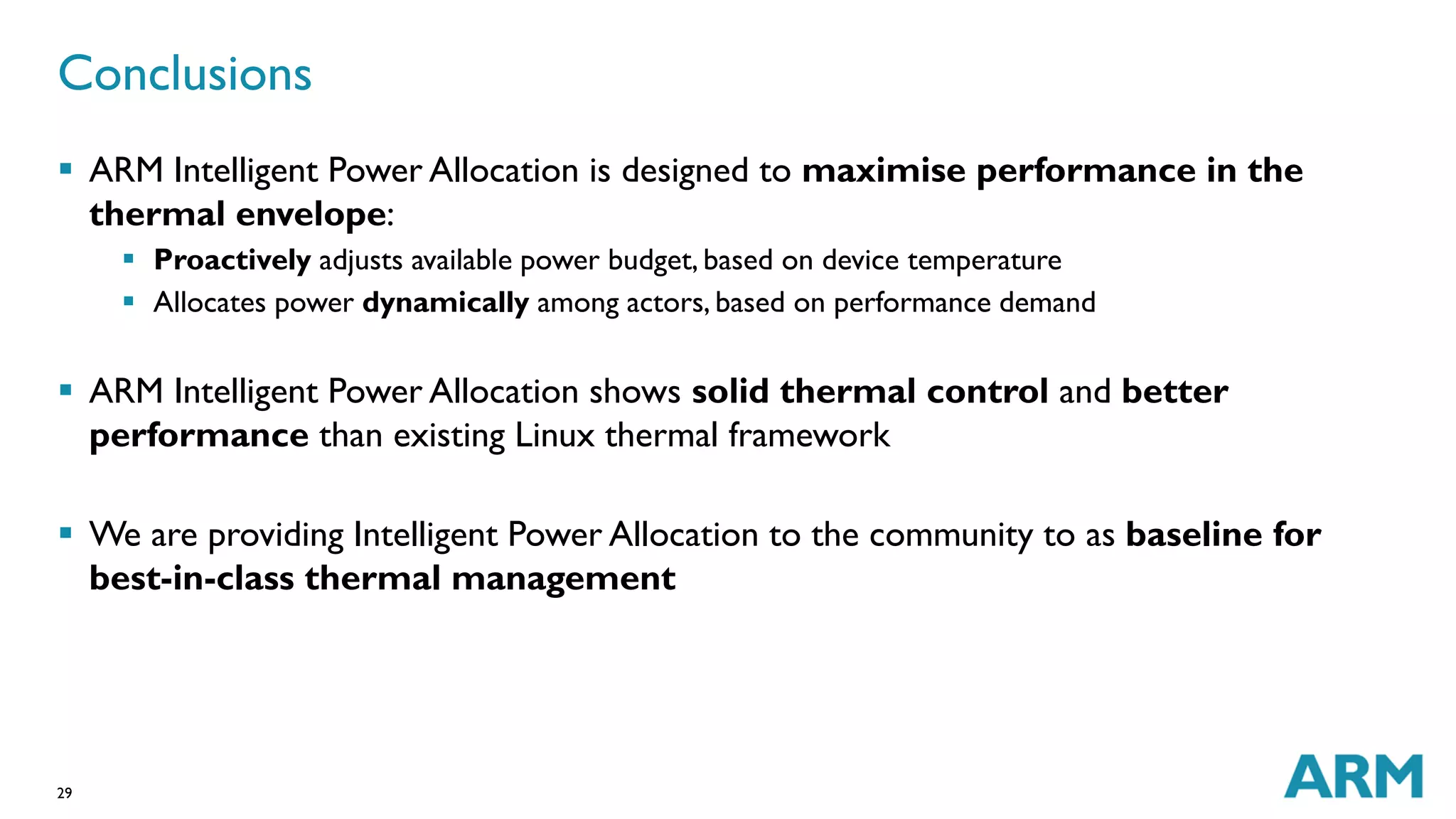Conclusions 
 ARM Intelligent Power Allocation is designed to maximise performance in the 
thermal envelope: 
29 
 Proactively adjusts available power budget, based on device temperature 
 Allocates power dynamically among actors, based on performance demand 
 ARM Intelligent Power Allocation shows solid thermal control and better 
performance than existing Linux thermal framework 
 We are providing Intelligent Power Allocation to the community to as baseline for 
best-in-class thermal management 
 