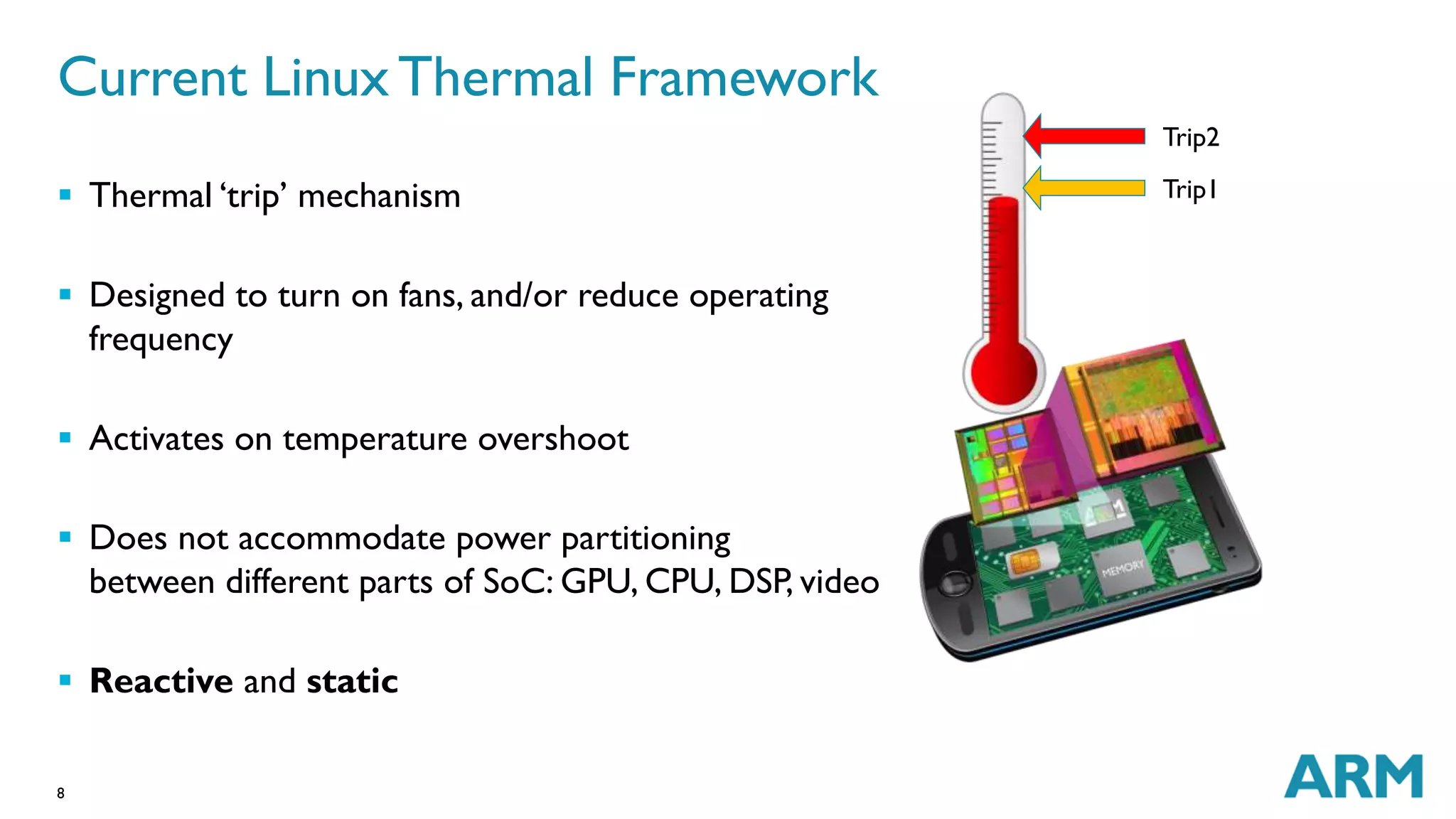 Current Linux Thermal Framework 
 Thermal ‘trip’ mechanism 
 Designed to turn on fans, and/or reduce operating 
frequency 
 Activates on temperature overshoot 
 Does not accommodate power partitioning 
between different parts of SoC: GPU, CPU, DSP, video 
 Reactive and static 
8 
Trip2 
Trip1 
 