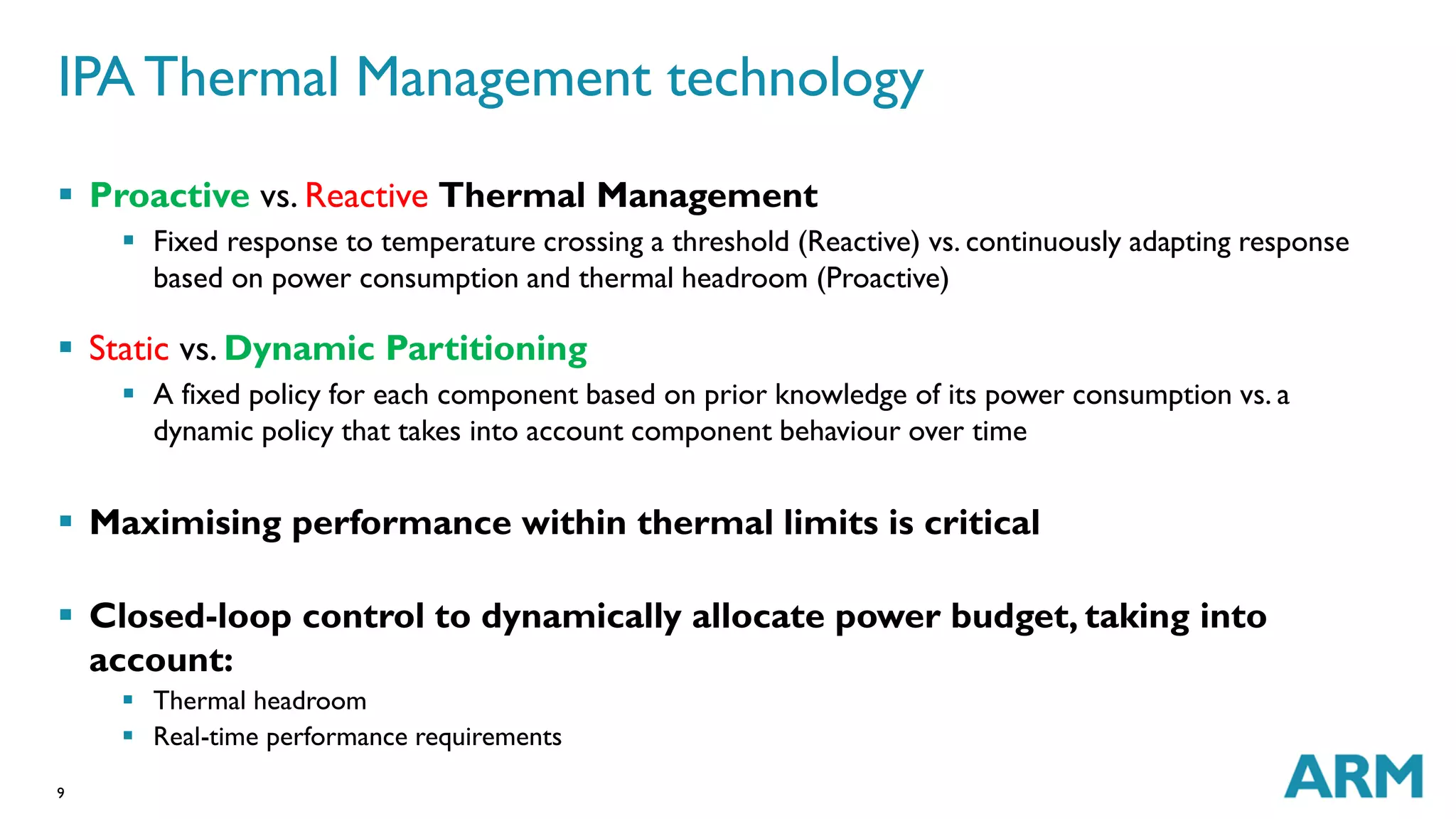 IPA Thermal Management technology 
 Proactive vs. Reactive Thermal Management 
9 
 Fixed response to temperature crossing a threshold (Reactive) vs. continuously adapting response 
based on power consumption and thermal headroom (Proactive) 
 Static vs. Dynamic Partitioning 
 A fixed policy for each component based on prior knowledge of its power consumption vs. a 
dynamic policy that takes into account component behaviour over time 
 Maximising performance within thermal limits is critical 
 Closed-loop control to dynamically allocate power budget, taking into 
account: 
 Thermal headroom 
 Real-time performance requirements 
 