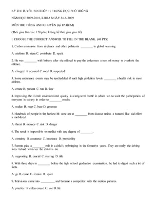 KỲ THI TUYỂN SINH LỚP 10 TRUNG HỌC PHỔ THÔNG
NĂM HỌC 2009-2010, KHÓA NGÀY 24-6-2009
MÔN THI: TIẾNG ANH CHUYÊN (tại TP.HCM)
(Thời gian làm bài: 120 phút, không kể thời gian giao đề)
I. CHOOSE THE CORRECT ANSWER TO FILL IN THE BLANK. (40 PTS)
1. Carbon emissions from airplanes and other pollutants ________ to global warming.
A. attribute B. stem C. contribute D. spark
2. He was ________ with bribery after she offered to pay the policeman a sum of money to overlook the
offence.
A. charged B. accused C. sued D. suspected
3. Some endurance events may be rescheduled if such high pollution levels ________ a health risk to most
athletes.
A. create B. present C. run D. face
4. Improving the overall environmental quality is a long-term battle in which we do want the participation of
everyone in society in order to ________ results.
A. realize B. reap C. bear D. generate
5. Hundreds of people in the hardest-hit zone are at ________ from disease unless a tsunami-like aid effort
is mobilized.
A. threat B. menace C. risk D. danger
6. The result is impossible to predict with any degree of ________.
A. certainty B. assurance C. insurance D. probability
7. Parents play a ________ role in a child’s upbringing in the formative years. They are really the driving
force behind whatever the children do.
A. supporting B. crucial C. starring D. title
8. With three days to ________ before the high school graduation examination, he had to digest such a lot of
facts.
A. go B. come C. remain D. spare
9. Television came into _________ and became a competitor with the motion pictures.
A. practice B. enforcement C. use D. life
 