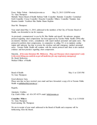 From: Helen Tolvais <htolvais@toronto.ca May 21, 2015 12:03PM wrote
To: Gary Thompson
Michelle Maron Board of Health Barbara Yaffe Councillor Burnside Councillor Carmichael
Greb Councillor Cressy Councillor Doucette Councillor Mihevc Councillor Nunziata Jann
Houston Jennifer Veenboer Rita Shahin Shaun Hopkins
Dear Mr. Thompson:
Your email dated May 11, 2015, addressed to the members of the City of Toronto Board of
Health, was forwarded to me for response.
As previously communicated to you by Dr. Rita Shahin and myself, the naloxone program
protocol regarding chest compressions has been approved by Toronto Public Health (TPH) after
an extensive literature review, consultations with expert medical personnel and opiate users. The
protocol to perform chest compressions, in conjunction to calling 911, is to maintain cardiac
output until naloxone has time to reverse the overdose and until emergency medical personnel
arrive. Toronto Public Health will continue with the current protocol until there is new medical
evidence and best practices regarding chest compression.
Sincerely, [Cite some literature Mr. McKeown. They can’t because chest compression’s only
is the worst thing you could do as per all medicine, for any respiratory emergency]
Dr. David McKeown
Medical Officer of Health
Board of Health May 11 at 12:05 PM
To: Gary Thompson
Good afternoon Gary,
Please note that we have received your email and have forwarded a copy of it to Toronto Public
Health at publichealth@toronto.ca .
Regards,
Antoinette Crichlow
City Clerk's Office tel: 416-397-4579 email: boh@toronto.ca
Councillor Mihevc May 11 at 11:39AM
To: Gary Thompson
Good morning Mr. Thompson
We are in receipt of your email addressed to the Board of Health and a response will be
forthcoming from the Board.
 