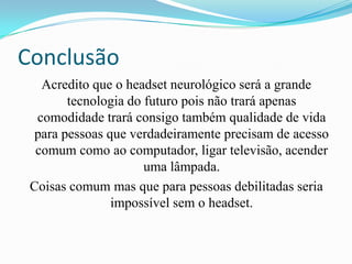 Conclusão
   Acredito que o headset neurológico será a grande
        tecnologia do futuro pois não trará apenas
  comodidade trará consigo também qualidade de vida
  para pessoas que verdadeiramente precisam de acesso
  comum como ao computador, ligar televisão, acender
                      uma lâmpada.
 Coisas comum mas que para pessoas debilitadas seria
                impossível sem o headset.
 