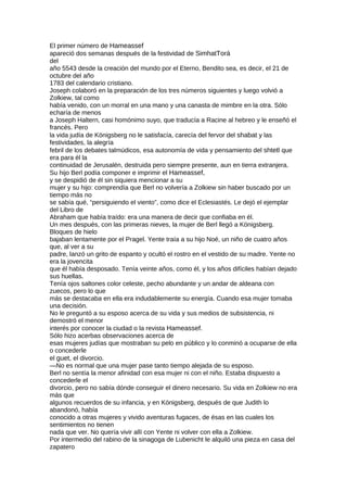 El primer número de Hameassef
apareció dos semanas después de la festividad de SimhatTorá
del
año 5543 desde la creación del mundo por el Eterno, Bendito sea, es decir, el 21 de
octubre del año
1783 del calendario cristiano.
Joseph colaboró en la preparación de los tres números siguientes y luego volvió a
Zolkiew, tal como
había venido, con un morral en una mano y una canasta de mimbre en la otra. Sólo
echaría de menos
a Joseph Haltern, casi homónimo suyo, que traducía a Racine al hebreo y le enseñó el
francés. Pero
la vida judía de Königsberg no le satisfacía, carecía del fervor del shabat y las
festividades, la alegría
febril de los debates talmúdicos, esa autonomía de vida y pensamiento del shtetl que
era para él la
continuidad de Jerusalén, destruida pero siempre presente, aun en tierra extranjera.
Su hijo Berl podía componer e imprimir el Hameassef,
y se despidió de él sin siquiera mencionar a su
mujer y su hijo: comprendía que Berl no volvería a Zolkiew sin haber buscado por un
tiempo más no
se sabía qué, “persiguiendo el viento”, como dice el Eclesiastés. Le dejó el ejemplar
del Libro de
Abraham que había traído: era una manera de decir que confiaba en él.
Un mes después, con las primeras nieves, la mujer de Berl llegó a Königsberg.
Bloques de hielo
bajaban lentamente por el Pragel. Yente traía a su hijo Noé, un niño de cuatro años
que, al ver a su
padre, lanzó un grito de espanto y ocultó el rostro en el vestido de su madre. Yente no
era la jovencita
que él había desposado. Tenía veinte años, como él, y los años difíciles habían dejado
sus huellas.
Tenía ojos saltones color celeste, pecho abundante y un andar de aldeana con
zuecos, pero lo que
más se destacaba en ella era indudablemente su energía. Cuando esa mujer tomaba
una decisión.
No le preguntó a su esposo acerca de su vida y sus medios de subsistencia, ni
demostró el menor
interés por conocer la ciudad o la revista Hameassef.
Sólo hizo acerbas observaciones acerca de
esas mujeres judías que mostraban su pelo en público y lo conminó a ocuparse de ella
o concederle
el guet, el divorcio.
—No es normal que una mujer pase tanto tiempo alejada de su esposo.
Berl no sentía la menor afinidad con esa mujer ni con el niño. Estaba dispuesto a
concederle el
divorcio, pero no sabía dónde conseguir el dinero necesario. Su vida en Zolkiew no era
más que
algunos recuerdos de su infancia, y en Königsberg, después de que Judith lo
abandonó, había
conocido a otras mujeres y vivido aventuras fugaces, de ésas en las cuales los
sentimientos no tienen
nada que ver. No quería vivir allí con Yente ni volver con ella a Zolkiew.
Por intermedio del rabino de la sinagoga de Lubenicht le alquiló una pieza en casa del
zapatero
 