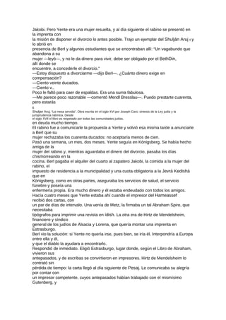 Jakobi. Pero Yente era una mujer resuelta, y al día siguiente el rabino se presentó en
la imprenta con
la misión de disponer el divorcio lo antes posible. Trajo un ejemplar del Shulján Aruj 6 y
lo abrió en
presencia de BerI y algunos estudiantes que se encontraban allí: “Un vagabundo que
abandona a su
mujer —leyó—, y no le da dinero para vivir, debe ser obligado por el BethDin,
allí donde se
encuentre, a concederle el divorcio.”
—Estoy dispuesto a divorciarme —dijo Berl—. ¿Cuánto dinero exige en
compensación?
—Ciento veinte ducados.
—Ciento v..
Poco le faltó para caer de espaldas. Era una suma fabulosa.
—Me parece poco razonable —comentó Mendl Bresslau—. Puedo prestarte cuarenta,
pero estarás
6
Shuljan Aruj, “La mesa servida”. Obra escrita en el siglo XVI por Joseph Caro; síntesis de la Ley judía y la
jurisprudencia rabínica. Desde
el siglo XVII el libro es respetado por todas las comunidades judías.
en deuda mucho tiempo.
El rabino fue a comunicarle la propuesta a Yente y volvió esa misma tarde a anunciarle
a Berl que su
mujer rechazaba los cuarenta ducados: no aceptaría menos de cien.
Pasó una semana, un mes, dos meses. Yente seguía en Königsberg. Se había hecho
amiga de la
mujer del rabino y, mientras aguardaba el dinero del divorcio, pasaba los días
chismorreando en la
cocina. Berl pagaba el alquiler del cuarto al zapatero Jakobi, la comida a la mujer del
rabino, el
impuesto de residencia a la municipalidad y una cuota obligatoria a la Jevrá Kedishá
que en
Königsberg, como en otras partes, aseguraba los servicios de salud, el servicio
fúnebre y poseía una
enfermería propia. Era mucho dinero y él estaba endeudado con todos los amigos.
Hacía cuatro meses que Yente estaba ahí cuando el impresor del Hameassef
recibió dos cartas, con
un par de días de intervalo. Una venía de Metz, la firmaba un tal Abraham Spire, que
necesitaba
tipógrafos para imprimir una revista en ídish. La otra era de Hirtz de Mendelsheim,
financiero y síndico
general de los judíos de Alsacia y Lorena, que quería montar una imprenta en
Estrasburgo.
Berl vio la solución: si Yente no quería irse, pues bien, se iría él. Interpondría a Europa
entre ella y él,
y que el diablo la ayudara a encontrarlo.
Respondió de inmediato. Eligió Estrasburgo, lugar donde, según el Libro de Abraham,
vivieron sus
antepasados, y de escribas se convirtieron en impresores. Hirtz de Mendelsheim lo
contrató sin
pérdida de tiempo: la carta llegó al día siguiente de Pesaj. Le comunicaba su alegría
por contar con
un impresor competente, cuyos antepasados habían trabajado con el mismísimo
Gutenberg, y
 