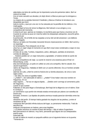 adjuntaba una letra de cambio por la importante suma de quinientos talers. Berl se
reservó la mitad.
Con el resto canceló sus deudas y le dejó dinero a Marcus para que lo entregara a
Yente.
La víspera de su partida Heinnich Friedlnder y Marcus Chelmer le brindaron una
despedida que duró
toda la noche, y que por una vez no fue atacada por la pandilla de los bálticos. A la
madrugada,
cuando llegó la hora de tomar la diligencia, Berl abrazó a sus amigos y a su
compañera del momento.
A ésta le juró que, apenas se instalara, le escribiría para que fuera a reunirse con él.
Cuando la carreta se puso en marcha sobre los desparejos adoquines, escuchó gritos.
Se asomó por
la portezuela. Vio el brillo de las espadas a la luz del sol del amanecer. Los bálticos
habían llegado.
Marcus se batía con ferocidad, lanzando feroces imprecaciones en ídish. Berl sonrió y
se repantigó
en la banqueta. Poco después vio el mar.
¡Ese fue un viaje! Llegó el momento en que Berl creyó estar condenado a viajar en esa
diligencia por
el resto de su vida. Tumbos, traqueteos, polvo, albergues, partidas al amanecer,
comida de albergue.
. . Hubiera podido ser un viaje instructivo y agradable, si hubiera tenido la suerte de
contar con
buenos compañeros de viaje. La suerte le reservó una sorpresa para el final: en
Wissemburg, a dos
días de Estrasburgo, un judío en caftán se unió a la compañía. Berl lo saludó. Era
Jacob Gugenheim,
rabino de Haguenau. Hablaba el ídish con un acento diferente. Era un hombre amable
y servicial,
además de culto, y Berl le contó la historia de su familia alsaciana, de cinco o seis
siglos antes.
—De ellos me viene el apellido Halter.
—¿Halter? —Se sobresaltó el rabino—. ¿Halter? Creo haber visto ese nombre en
Haguenau. En un
viejo registro. . . Tal vez en alguna lápida. . . ¡Debéis venir conmigo al cementerio judío
de Haguenau,
cueste lo que cueste!
Faltando un día para llegar a Estrasburgo, Berl bajó de la diligencia con el rabino. Este
lo condujo a
un cementerio cuyo portón de entrada estaba enmarcado por pilares con estrellas de
David casi
borradas. Entraron. Las lápidas de piedra arenisca rosada parecían dormidas entre las
hierbas
silvestres del jardín. El tiempo había gastado los ángulos de las piedras, y entre el
revolotear de las
mariposas Berl percibió infinita dulzura del lugar, su penetrante melancolía. Trató de
descifrar las
antiguas inscripciones en hebreo, pero eran ilegibles.
—La piedra arenisca no resiste el paso del tiempo —dijo el rabino Gugenheim.
BerI permaneció en silencio, muy serio, pensando que alguno de sus antepasados
podría estar
enterrado allí.
Al salir el rabino le mostró un pequeño edificio con el siguiente letrero en la puerta:
“Teniendo en
 