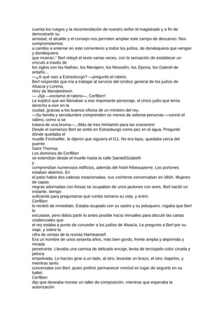 cuenta los ruegos y la recomendación de nuestro señor el magistrado y a fin de
demostrarle su
amistad, el alcalde y el consejo nos permiten ampliar este campo de descanso. Nos
comprometemos
a cambio a enterrar en este cementerio a todos los judíos, de dondequiera que vengan
y dondequiera
que mueran.” Berl releyó el texto varias veces, con la sensación de establecer un
vínculo a través de
los siglos con los Nathán, los Menájem, los Mosselín, los Ziporia, los Gabriel de
antaño...
—¿A qué vais a Estrasburgo? —preguntó el rabino.
BerI respondió que iría a trabajar al servicio del síndico general de los judíos de
Alsacia y Lorena,
Hirtz de Mendelsheim.
— ¡Ajá —exclamó el rabino—, CerfBerr!
Le explicó que así llamaban a ese importante personaje, el único judío que tenía
derecho a vivir en la
ciudad, gracias a los buenos oficios de un ministro del rey.
—Su familia y servidumbre comprenden no menos de setenta personas —sonrió el
rabino, como si se
tratara de una broma—. ¡Más de tres minianim para las oraciones!
Desde el comienzo Berl se sintió en Estrasburgo como pez en el agua. Preguntó
dónde quedaba el
muelle Finckwiller, le dijeron que siguiera el I11. No era lejos, quedaba cerca del
puente
Saint Thomas.
Los dominios de CerfBerr
se extendían desde el muelle hasta la calle SainteElizabeth
y
comprendían numerosos edificios, además del hotel Ribeaupierre. Los portones
estaban abiertos. En
el patio había dos calesas estacionadas, sus cocheros conversaban en ídish. Mujeres
de capas
negras adornadas con fresas se ocupaban de unos jaulones con aves. Berl vaciló un
instante, tiempo
suficiente para preguntarse qué rumbo tomaría su vida, y entró.
CerfBerr
lo recibió de inmediato. Estaba ocupado con su sastre y su peluquero, rogaba que Berl
lo
excusase, pero debía partir lo antes posible hacia Versalles para discutir las cartas
credenciales que
el rey estaba a punto de conceder a los judíos de Alsacia. Le pregunto a Berl por su
viaje, y sobre la
cifra de ventas de la revista Hameassef.
Era un hombre de unos sesenta años, más bien gordo, frente amplia y deprimida y
mirada
penetrante. Llevaba una camisa de delicado encaje, levita de terciopelo color ciruela y
peluca
empolvada. Lo hacían girar a un lado, al otro, levantar un brazo, el otro, bajarlos, y
mientras tanto
conversaba con Berl, quien prefirió permanecer inmóvil en lugar de seguirlo en su
ballet.
CerfBerr
dijo que deseaba montar un taller de composición, mientras que esperaba la
autorización
 