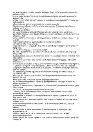 carretas formaban extrañas aureolas afelpadas. Esas mañanas trataba de hacer las
paces consigo
mismo y casi siempre Volvía a la fórmula de Akavia hijo de Mahalalel para evitar el
pecado “¿De
dónde vienes? ¿Adónde vas? ¿A quién le rendirás cuentas, algún día?” Pensaba que
todo quedaría
claro el día que supiera la respuesta a la segunda pregunta.
Una de esas mañanas resolvió escribirle a su padre en Zolkiew para que fuera a
trabajar con él a
Estrasburgo. CerfBerr
no había obtenido autorización oficial para montar una imprenta a su nombre,
pero había hecho un acuerdo con el impresor Jonas Lorenz que beneficiaba a ambos:
el taller de Berl
componía libros en caracteres latinos por encargo de Lorenz, mientras éste de vez en
cuando
imprimía obras hebreas que halagaban la vanidad de CerfBerr.
Ahora bien, el tal Jonas Lorenz,
excelente impresor, se quejaba de la falta de seriedad y contracción al trabajo de sus
tipógrafos:
no le hubiese disgustado contratar a Joseph.
Lo más extraordinario es que Joseph fue a Estrasburgo, como antes a Königsberg.
Llegó, más
Kaftanjude que nunca, su morral en una mano y la canasta de mimbre en la otra. Pero
esta vez no
llegó solo: traía consigo a su esposa Sarah, frágil, de rostro arrugado. Había tanta
ternura en la
mirada con que saludó a su hijo que Berl sintió que los ojos se le llenaban de lágrimas.
—¿Dónde hay agua? —preguntó Joseph—. Debo purificarme para las oraciones.
Así pasaron tres años. Aunque estaba autorizado a residir en Estrasburgo, Berl vivía
con sus padres
en Bischheim y pasaba alguna que otra noche en el albergue Corbeau. Jeras, la
sirvienta de Marx
Berr, reinaba sobre su vida amorosa. Le había prometido el matrimonio, pero aún
faltaban los cien
talers que Yente, su legítima esposa, exigía para divorciarse.
Le encantaban esos abrazos rápidos que despertaban en su cuerpo el placer del
deseo renovado. Le
gustaba la mirada tímida y orgullosa de la joven sirvienta, la firmeza de su carne, pero
sabía que no
se casaría con ella y buscaba la manera de decírselo.
Joseph y Sarah estaban encantados con su vida en Bischheim. Lorenz había
contratado a Joseph
para manejar la imprenta. Ya no imprimía textos en hebreo —apenas tres obras en
tres años—, sino
que se hallaba abocado a la composición de la versión francesa de un libro editado
algunos años
antes en Berlín por cuenta de Cerf Berr De la reforma política de los judíos, de
ChristianWilhem
Dohm 8 .
Por las tardes, al volver a Bischheim, Joseph solía pasar la velada con León
Kuppenheimer, el
maestro de escuela, o con el rabino David Sintzheim, cuñado de CerfBerr,
para discutir y comentar
alguna página del Talmud. No sabía si se radicaría definitivamente en Bischheim o si
volvería a
 