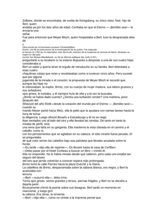 Zolkiew, donde se encontraba, de vuelta de Königsberg, su único nieto, Noé, hijo de
BerI, quien
andaba ya por los diez años de edad. Confiaba en que el Eterno — ¡Berldito sea!— le
enviaría una
señal.
Fue para entonces que Meyer Bloch, quien hospedaba a Berl, tuvo la desgraciada idea
de
8
Obra escrita por el funcionario prusiano ChristianWjlhen
Domm, uno de los precursores de la emancipación de los judíos. Fue traducida
al francés en 1782 por el matemático Jean Bernouilli, miembro de la Academia de ciencias de Berlín. Mirabeau se
inspiró en ella para
escribir Sur Moses Mendelssoh, ou De la réforme politique des Juifs (1787).
preguntarle a su locatario si no estaría dispuesto a desposar a una de sus cuatro hijas:
consideraba a
Berl un sabio y quería tener el orgullo de introducirlo en su familia. Berl detestaba a
esas cuatro
chiquilinas rubias que reían y revoloteaban como si tuvieran cinco años. Pero sucede
que por alguna
jugarreta de la mirada o el corazón, la propuesta de Meyer Bloch le recordó que,
aunque las hijas no
le interesaban, la madre, Brintz, con su cuerpo de mujer madura, sus labios gruesos y
sus soñadores
ojos grises, lo turbaba, y él siempre huía de ella y a la vez la buscaba.
¿Brintz se había dado cuenta? ¿Sentía una turbación similar? Una mañana, poco
después del
Shavuot del año 5548 9 desde la creación del mundo por el Eterno — ¡Bendito sea!—,
cuando su
marido Meyer partió hacia Metz, ella le pidió que la ayudara con ciertas tareas hasta la
hora de tomar
la diligencia. Luego ofreció llevarlo a Estrasburgo y él no se negó.
Iban sentados uno al lado del otro y ella llevaba las riendas. De tanto en tanto la
miraba de perfil, veía
una vena que latía en su garganta. Ella mantenía la vista clavada en el camino y el
caballo, como si,
con los pensamientos que se agitaban en su cabeza, el sólo mirarlo fuese pecado. El
se preguntaba
de qué color serían los cabellos bajo esa pañoleta que llevaba anudada sobre la
frente.
—Es tarde —dijo ella de repente—. Os llevaré hasta la casa de CerfBerr.
—Debo pasar por el Hotel Corbeau a buscar un libro —mintió él.
Ella no respondió. No lo había mirado desde que salieron, pero cada uno estaba tan
seguro del deseo
del otro que jamás volverían a conocer espera más prolongada.
Brintz tomó la calle Pierres hacia la plaza Eveché y la ribera.
La cabellera de Brintz, desparramada sobre la sábana blanca, era negra, y Berl la
acariciaba con
ternura.
—Berl —susurró ella—, debo irme.
Tenía ojos grises, senos grandes y tersos, piernas frágiles, y Berl no se decidía a
dejarla partir.
Bruscamente chirrió la puerta sobre sus bisagras. Berl tardó un momento en
reaccionar, y luego giró
la cabeza. Era Jeras, la sirvienta.
—Berl —dijo ella—, como no viniste a la imprenta pensé que.
 