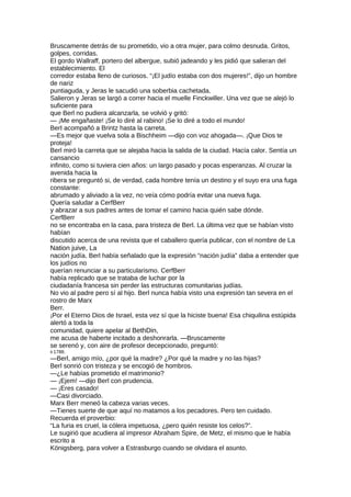 Bruscamente detrás de su prometido, vio a otra mujer, para colmo desnuda. Gritos,
golpes, corridas.
El gordo Wallraff, portero del albergue, subió jadeando y les pidió que salieran del
establecimiento. El
corredor estaba lleno de curiosos. “¡El judío estaba con dos mujeres!”, dijo un hombre
de nariz
puntiaguda, y Jeras le sacudió una soberbia cachetada.
Salieron y Jeras se largó a correr hacia el muelle Finckwiller. Una vez que se alejó lo
suficiente para
que Berl no pudiera alcanzarla, se volvió y gritó:
— ¡Me engañaste! ¡Se lo diré al rabino! ¡Se lo diré a todo el mundo!
BerI acompañó a Brintz hasta la carreta.
—Es mejor que vuelva sola a Bischheim —dijo con voz ahogada—. ¡Que Dios te
proteja!
Berl miró la carreta que se alejaba hacia la salida de la ciudad. Hacía calor. Sentía un
cansancio
infinito, como si tuviera cien años: un largo pasado y pocas esperanzas. Al cruzar la
avenida hacia la
ribera se preguntó si, de verdad, cada hombre tenía un destino y el suyo era una fuga
constante:
abrumado y aliviado a la vez, no veía cómo podría evitar una nueva fuga.
Quería saludar a CerfBerr
y abrazar a sus padres antes de tomar el camino hacia quién sabe dónde.
CerfBerr
no se encontraba en la casa, para tristeza de Berl. La última vez que se habían visto
habían
discutido acerca de una revista que el caballero quería publicar, con el nombre de La
Nation juive, La
nación judía. Berl había señalado que la expresión “nación judía” daba a entender que
los judíos no
querían renunciar a su particularismo. CerfBerr
había replicado que se trataba de luchar por la
ciudadanía francesa sin perder las estructuras comunitarias judías.
No vio al padre pero sí al hijo. Berl nunca había visto una expresión tan severa en el
rostro de Marx
Berr.
¡Por el Eterno Dios de Israel, esta vez sí que la hiciste buena! Esa chiquilina estúpida
alertó a toda la
comunidad, quiere apelar al BethDin,
me acusa de haberte incitado a deshonrarla. —Bruscamente
se serenó y, con aire de profesor decepcionado, preguntó:
9 1788.
—Berl, amigo mío, ¿por qué la madre? ¿Por qué la madre y no las hijas?
Berl sonrió con tristeza y se encogió de hombros.
—¿Le habías prometido el matrimonio?
— ¡Ejem! —dijo Berl con prudencia.
— ¡Eres casado!
—Casi divorciado.
Marx Berr meneó la cabeza varias veces.
—Tienes suerte de que aquí no matamos a los pecadores. Pero ten cuidado.
Recuerda el proverbio:
“La furia es cruel, la cólera impetuosa, ¿pero quién resiste los celos?”.
Le sugirió que acudiera al impresor Abraham Spire, de Metz, el mismo que le había
escrito a
Königsberg, para volver a Estrasburgo cuando se olvidara el asunto.
 