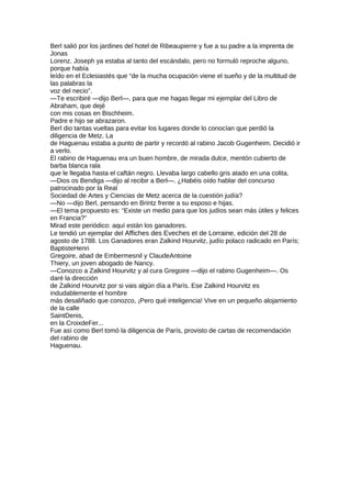 Berl salió por los jardines del hotel de Ribeaupierre y fue a su padre a la imprenta de
Jonas
Lorenz. Joseph ya estaba al tanto del escándalo, pero no formuló reproche alguno,
porque había
leído en el Eclesiastés que “de la mucha ocupación viene el sueño y de la multitud de
las palabras la
voz del necio”.
—Te escribiré —dijo Berl—, para que me hagas llegar mi ejemplar del Libro de
Abraham, que dejé
con mis cosas en Bischheim.
Padre e hijo se abrazaron.
Berl dio tantas vueltas para evitar los lugares donde lo conocían que perdió la
diligencia de Metz. La
de Haguenau estaba a punto de partir y recordó al rabino Jacob Gugenheim. Decidió ir
a verlo.
El rabino de Haguenau era un buen hombre, de mirada dulce, mentón cubierto de
barba blanca rala
que le llegaba hasta el caftán negro. Llevaba largo cabello gris atado en una colita.
—Dios os Bendiga —dijo al recibir a Berl—. ¿Habéis oído hablar del concurso
patrocinado por la Real
Sociedad de Artes y Ciencias de Metz acerca de la cuestión judía?
—No —dijo Berl, pensando en Brintz frente a su esposo e hijas.
—El tema propuesto es: “Existe un medio para que los judíos sean más útiles y felices
en Francia?”
Mirad este periódico: aquí están los ganadores.
Le tendió un ejemplar del Affiches des Eveches et de Lorraine, edición del 28 de
agosto de 1788. Los Ganadores eran Zalkind Hourvitz, judío polaco radicado en París;
BaptisteHenri
Gregoire, abad de Embermesnil y ClaudeAntoine
Thiery, un joven abogado de Nancy.
—Conozco a Zalkind Hourvitz y al cura Gregoire —dijo el rabino Gugenheim—. Os
daré la dirección
de Zalkind Hourvitz por si vais algún día a París. Ese Zalkind Hourvitz es
indudablemente el hombre
más desaliñado que conozco, ¡Pero qué inteligencia! Vive en un pequeño alojamiento
de la calle
SaintDenis,
en la CroixdeFer...
Fue así como Berl tomó la diligencia de París, provisto de cartas de recomendación
del rabino de
Haguenau.
 