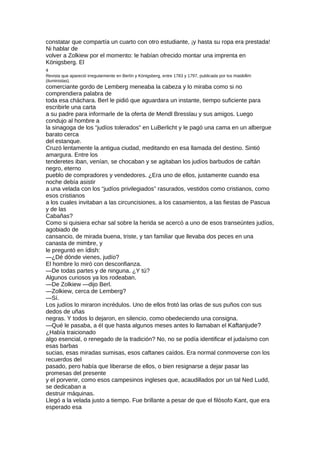 constatar que compartía un cuarto con otro estudiante, ¡y hasta su ropa era prestada!
Ni hablar de
volver a Zolkiew por el momento: le habían ofrecido montar una imprenta en
Königsberg. El
4
Revista que apareció irregularmente en Berlín y Königsberg, entre 1783 y 1797, publicada por los maskilim
(iluministas).
comerciante gordo de Lemberg meneaba la cabeza y lo miraba como si no
comprendiera palabra de
toda esa cháchara. Berl le pidió que aguardara un instante, tiempo suficiente para
escribirle una carta
a su padre para informarle de la oferta de Mendl Bresslau y sus amigos. Luego
condujo al hombre a
la sinagoga de los “judíos tolerados” en LuBerlicht y le pagó una cama en un albergue
barato cerca
del estanque.
Cruzó lentamente la antigua ciudad, meditando en esa llamada del destino. Sintió
amargura. Entre los
tenderetes iban, venían, se chocaban y se agitaban los judíos barbudos de caftán
negro, eterno
pueblo de compradores y vendedores. ¿Era uno de ellos, justamente cuando esa
noche debía asistir
a una velada con los “judíos privilegiados” rasurados, vestidos como cristianos, como
esos cristianos
a los cuales invitaban a las circuncisiones, a los casamientos, a las fiestas de Pascua
y de las
Cabañas?
Como si quisiera echar sal sobre la herida se acercó a uno de esos transeúntes judíos,
agobiado de
cansancio, de mirada buena, triste, y tan familiar que llevaba dos peces en una
canasta de mimbre, y
le preguntó en ídish:
—¿Dé dónde vienes, judío?
El hombre lo miró con desconfianza.
—De todas partes y de ninguna. ¿Y tú?
Algunos curiosos ya los rodeaban.
—De Zolkiew —dijo Berl.
—Zolkiew, cerca de Lemberg?
—Sí.
Los judíos lo miraron incrédulos. Uno de ellos frotó las orlas de sus puños con sus
dedos de uñas
negras. Y todos lo dejaron, en silencio, como obedeciendo una consigna.
—Qué le pasaba, a él que hasta algunos meses antes lo llamaban el Kaftanjude?
¿Había traicionado
algo esencial, o renegado de la tradición? No, no se podía identificar el judaísmo con
esas barbas
sucias, esas miradas sumisas, esos caftanes caídos. Era normal conmoverse con los
recuerdos del
pasado, pero había que liberarse de ellos, o bien resignarse a dejar pasar las
promesas del presente
y el porvenir, como esos campesinos ingleses que, acaudillados por un tal Ned Ludd,
se dedicaban a
destruir máquinas.
Llegó a la velada justo a tiempo. Fue brillante a pesar de que el filósofo Kant, que era
esperado esa
 