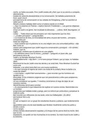 noche, se había excusado. Pero Judith estaba allí y Berl, que no se atrevía a cortejarla
abiertamente,
trataba de seducirla destacándose en la conversación. Se hablaba justamente de
Kant, quien era el
principal tema de conversación en las veladas de Königsberg, y Berl se asombró al
saber que el
filósofo cristiano hablaba ídish como si hubiera nacido en el shtetl.
—Aquí no estamos en Polonia —replicó Heinrich Friediänder—. Las guerras religiosas
han hecho
entrar en razón a la gente, han inculcado la tolerancia. . . Leibniz, Wolf, Baumgarten, el
inglés
Locke. . . Todos dicen que los principios son más importantes que los ritos.
— ¿Cuáles principios? —preguntó Berl.
—La existencia de Dios, la inmortalidad del alma, el juicio del hombre... principios
compartidos por
todas las religiones.
—Kant sostiene que el judaísmo no es una religión sino una comunidad política —dijo
Berl. Echó un
vistazo para asegurarse que Judith seguía la conversación y prosiguió: —En cambio,
Voltaire, que es
anticlerical, sostiene que el judaísmo es una religión.
—En definitiva viene a ser lo mismo, ¿verdad? —preguntó un joven alto, que
permanecía cerca de
Judith y se llamaba Abraham Euchel.
—Indudablemente —dijo Berl—, si no fuera porque Voltaire, que yo sepa, no hablaba
ídish.
Reconoció la risa de Judith entre las demás y se sintió feliz. Para Abraham Euchel fue
como una
bofetada, y se volvió hacia Berl con una mueca sardónica:
—En qué consiste el ingenio de vestir a la moda de la ciudad y llevar la barba a la
moda del shtetl?
—Levo barba —replicó Berl serenamente—, para recordar que los hombres son
iguales en su
diversidad. Si los cristianos exigieran que nos pareciéramos a ellos para aceptarnos,
significaría que
no nos consideran sus iguales. Y nosotros correríamos el riego de dejar de ser
nosotros mismos.
Mendl Bresslau terció para conciliar:
—Es precisamente lo que trataremos de explicar en nuestra revista. Maimónides era
un hombre
progresista que hablaba árabe y griego, pero se esforzó por profundizar y perpetuar la
tradición judía.
Berl recordó sus reflexiones de esa tarde, entre los Kaftanjuden. ¡Es difícil
permanecer fiel a uno
mismo!
Al salir se toparon con un grupo de estudiantes lituanos y polacos, que evidentemente
los
aguardaban para una de esas batallas que libraban ritualmente contra los judíos y
donde a veces
corría sangre.
Ambos bandos desenvainaron espadas y el choque de los aceros llenó la noche. Berl,
que no era
espadachín, se quedó con las muchachas en la sombra. Su mano buscó la de Judith y
la estrechó.
 