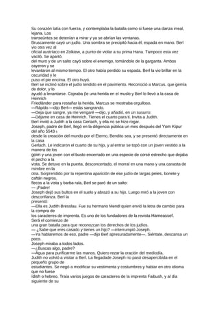 Su corazón latía con fuerza, y contemplaba la batalla como si fuese una danza irreal,
lejana. Los
transeúntes se detenían a mirar y ya se abrían las ventanas.
Bruscamente cayó un judío. Una sombra se precipitó hacia él, espada en mano. Berl
vio otra vez al
oficial austríaco en Zolkiew, a punto de violar a su prima Hana. Tampoco esta vez
vaciló. Se apartó
del muro y de un salto cayó sobre el enemigo, tomándolo de la garganta. Ambos
cayeron y se
levantaron al mismo tiempo. El otro había perdido su espada. Berl la vio brillar en la
oscuridad y le
puso el pie encima. El otro huyó.
Berl se inclinó sobre el judío tendido en el pavimento. Reconoció a Marcus, que gemía
de dolor, y lo
ayudó a levantarse. Cojeaba (le una herida en el muslo y Berl lo llevó a la casa de
Heinrich
Friedländer para restañar la herida. Marcus se mostraba orgulloso.
—Rápido —dijo Berl— estás sangrando.
—Deja que sangre, ya me vengaré —dijo, y añadió, en un susurro:
—Déjame en casa de Heinrich. Tienes el cuarto para ti. Invita a Judith.
Berl invitó a Judith a la casa Gerlach, y ella no se hizo rogar.
Joseph, padre de Berl, llegó en la diligencia pública un mes después del Yom Kipur
del año 5543 5
desde la creación del mundo por el Eterno, Bendito sea, y se presentó directamente en
la casa
Gerlach. Le indicaron el cuarto de su hijo, y al entrar se topó con un joven vestido a la
manera de los
goim y una joven con el busto encerrado en una especie de corsé estrecho que dejaba
el pecho a la
vista. Se detuvo en la puerta, desconcertado, el morral en una mano y una canasta de
mimbre en la
otra. Sorprendido por la repentina aparición de ese judío de largas peies, bonete y
caftán negros,
flecos a la vista y barba rala, Berl se paró de un salto:
— ¡Padre!
Joseph dejó sus bultos en el suelo y abrazó a su hijo. Luego miró a la joven con
desconfianza. Berl la
presentó:
—Ella es Judith Bresslau. Fue su hermano Mendl quien envió la letra de cambio para
la compra de
los caracteres de imprenta. Es uno de los fundadores de la revista Hameassef.
Será el comienzo de
una gran batalla para que reconozcan los derechos de los judíos.
— ¿Sabe que eres casado y tienes un hijo? —interrumpió Joseph.
—Ya hablaremos de eso, padre —dijo Berl apresuradamente—. Siéntate, descansa un
poco.
Joseph miraba a todos lados.
—¿Buscas algo, padre?
—Agua para purificarme las manos. Quiero rezar la oración del mediodía.
Judith no volvió a visitar a Berl. La llegadade Joseph no pasó desapercibida en el
pequeño grupo de
estudiantes. Se negó a modificar su vestimenta y costumbres y hablar en otro idioma
que no fuese
ídish o hebreo. Traía varios juegos de caracteres de la imprenta Faibush, y al día
siguiente de su
 