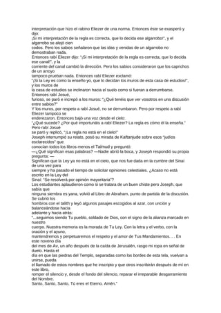 interpretación que hizo el rabino Eliezer de una norma. Entonces éste se exasperó y
dijo:
¡Si mi interpretación de la regla es correcta, que lo decida ese algarrobo!”, y el
algarrobo se alejó cien
codos. Pero los sabios señalaron que las idas y venidas de un algarrobo no
demostraban nada.
Entonces rabí Eliezer dijo: “¡Si mi interpretación de la regla es correcta, que lo decida
ese canal!”, y la
corriente del canal cambió la dirección. Pero los sabios consideraron que los caprichos
de un arroyo
tampoco prueban nada. Entonces rabí Eliezer exclamó:
“¡Si la Ley es como la enseño yo, que lo decidan los muros de esta casa de estudios!”,
y los muros de
la casa de estudios se inclinaron hacia el suelo como si fueran a derrumbarse.
Entonces rabí Josué,
furioso, se paró e increpó a los muros: “¿Qué tenéis que ver vosotros en una discusión
entre sabios?”
Y los muros, por respeto a rabí Josué, no se derrumbaron. Pero por respeto a rabí
Eliezer tampoco se
enderezaron. Entonces bajó una voz desde el cielo:
“¿Qué sucede? ¿Por qué importunáis a rabí Eliezer? La regla es cómo él la enseña.”
Pero rabí Josué
se paró y replicó, “¡La regla no está en el cielo!”
Joseph interrumpió su relato, posó su mirada de Kaftanjude sobre esos “judíos
esclarecidos” que
conocían todos los libros menos el Talmud y preguntó:
—¿Qué significan esas palabras? —Nadie abrió la boca, y Joseph respondió su propia
pregunta: —
Significan que la Ley ya no está en el cielo, que nos fue dada en la cumbre del Sinaí
de una vez para
siempre y ha pasado el tiempo de solicitar opiniones celestiales. ¿Acaso no está
escrito en la Ley del
Sinaí: “Se resolverá por opinión mayoritaria”?
Los estudiantes aplaudieron como si se tratara de un buen chiste pero Joseph, que
sabía que
ninguna siembra es yana, volvió al Libro de Abraham, punto de partida de la discusión.
Se cubrió los
hombros con el talith y leyó algunos pasajes escogidos al azar, con unción y
balanceándose hacia
adelante y hacia atrás:
“...seguimos siendo Tu pueblo, soldado de Dios, con el signo de la alianza marcado en
nuestro
cuerpo. Nuestra memoria es la morada de Tu Ley. Con la letra y el verbo, con la
oración y el ayuno,
mantendremos y perpetuaremos el respeto y el amor de Tus Mandamientos. . . En
este noveno día
del mes de Av, un año después de la caída de Jerusalén, rasgo mi ropa en señal de
duelo. Hasta el
día en que las piedras del Templo, separadas como los bordes de esta tela, vuelvan a
unirse, pueda
el llamado de estos nombres que he inscripto y que otros inscribirán después de mí en
este libro,
romper el silencio y, desde el fondo del silencio, reparar el irreparable desgarramiento
del Nombre.
Santo, Santo, Santo, Tú eres el Eterno. Amén.”
 