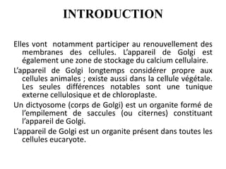 INTRODUCTION
Elles vont notamment participer au renouvellement des
membranes des cellules. L’appareil de Golgi est
également une zone de stockage du calcium cellulaire.
L’appareil de Golgi longtemps considérer propre aux
cellules animales ; existe aussi dans la cellule végétale.
Les seules différences notables sont une tunique
externe cellulosique et de chloroplaste.
Un dictyosome (corps de Golgi) est un organite formé de
l’empilement de saccules (ou citernes) constituant
l’appareil de Golgi.
L’appareil de Golgi est un organite présent dans toutes les
cellules eucaryote.
 