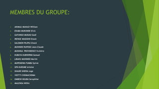 MEMBRES DU GROUPE:
1. AKIMALI MAHAZI William
2. EKABA MUKONDE Elvis
3. GATUNGO MUSUGI Gadi
4. IRENGE MUGISHO Enock
5. SALOMON PILIPILI Enock
6. MUHINDO RUPOSO Jean-Claude
7. MUSHIGA PROVIDENCE Rwimira
8. KUBUYA KUBWIRWA Samuel
9. LIBAKU MUHINDO Martin
10. MUPENDWA FUMBU Sylvie
11. SIFA KARUME Arlaine
12. SHAURI SHERIA Juge
13. VIOTTI CHOMACHOMA
14. OMBENI NGUBA Seraphine
15. MALENGA WEKA
 