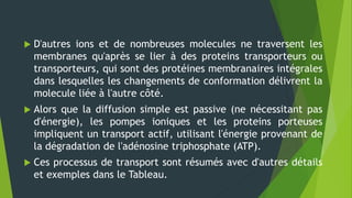  D'autres ions et de nombreuses molecules ne traversent les
membranes qu'après se lier à des proteins transporteurs ou
transporteurs, qui sont des protéines membranaires intégrales
dans lesquelles les changements de conformation délivrent la
molecule liée à l'autre côté.
 Alors que la diffusion simple est passive (ne nécessitant pas
d'énergie), les pompes ioniques et les proteins porteuses
impliquent un transport actif, utilisant l'énergie provenant de
la dégradation de l'adénosine triphosphate (ATP).
 Ces processus de transport sont résumés avec d'autres détails
et exemples dans le Tableau.
 