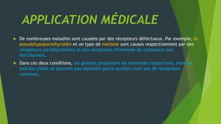APPLICATION MÉDICALE
 De nombreuses maladies sont causées par des récepteurs défectueux. Par exemple, la
pseudohypoparathyroïdie et un type de nanisme sont causes respectivement par des
récepteurs parathyroïdiens et des récepteurs d'hormone de croissance non
fonctionnels.
 Dans ces deux conditions, les glandes produisent les hormones respectives, mais les
cellules cibles ne peuvent pas répondre parce qu'elles n'ont pas de récepteurs
normaux.
 