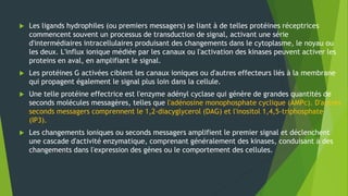  Les ligands hydrophiles (ou premiers messagers) se liant à de telles protéines réceptrices
commencent souvent un processus de transduction de signal, activant une série
d'intermédiaires intracellulaires produisant des changements dans le cytoplasme, le noyau ou
les deux. L'influx ionique médiée par les canaux ou l'activation des kinases peuvent activer les
proteins en aval, en amplifiant le signal.
 Les protéines G activées ciblent les canaux ioniques ou d'autres effecteurs liés à la membrane
qui propagent également le signal plus loin dans la cellule.
 Une telle protéine effectrice est l'enzyme adényl cyclase qui génère de grandes quantités de
seconds molécules messagères, telles que l'adénosine monophosphate cyclique (AMPc). D'autres
seconds messagers comprennent le 1,2-diacyglycerol (DAG) et l'inositol 1,4,5-triphosphate
(IP3).
 Les changements ioniques ou seconds messagers amplifient le premier signal et déclenchent
une cascade d'activité enzymatique, comprenant généralement des kinases, conduisant à des
changements dans l'expression des gènes ou le comportement des cellules.
 