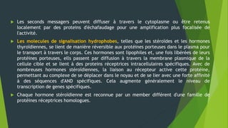  Les seconds messagers peuvent diffuser à travers le cytoplasme ou être retenus
localement par des proteins d'échafaudage pour une amplification plus focalisée de
l'activité.
 Les molecules de signalisation hydrophobes, telles que les stéroïdes et les hormones
thyroïdiennes, se lient de manière réversible aux protéines porteuses dans le plasma pour
le transport à travers le corps. Ces hormones sont lipophiles et, une fois libérées de leurs
protéines porteuses, ells passent par diffusion à travers la membrane plasmique de la
cellule cible et se lient à des proteins réceptrices intracellulaires spécifiques. Avec de
nombreuses hormones stéroïdiennes, la liaison au récepteur active cette protéine,
permettant au complexe de se déplacer dans le noyau et de se lier avec une forte affinité
à des séquences d'AND spécifiques. Cela augmente généralement le niveau de
transcription de genes spécifiques.
 Chaque hormone stéroïdienne est reconnue par un member différent d'une famille de
protéines réceptrices homologues.
 