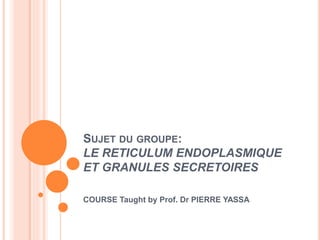 SUJET DU GROUPE:
LE RETICULUM ENDOPLASMIQUE
ET GRANULES SECRETOIRES
COURSE Taught by Prof. Dr PIERRE YASSA
 