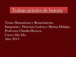 Trabajo práctico de historia
Tema: Humanismo y Renacimiento.
Integrantes: Florencia Lodosa y Marina Hidalgo.
Profesora: Claudia Herrera.
Curso: 2do 2da.
Año: 2013.
 