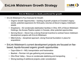 EnLink Midstream Growth Strategy
• EnLink Midstream’s Four Avenues for Growth:
• Organic Growth Opportunities – backlog of growth projects at Crosstex’s legacy
assets; potential expansions for third-party volumes at Devon’s legacy midstream
assets
• Dropdowns – E2 condensate stabilization facilities in Ohio; 50% of Devon Midstream
Holdings; the Access Pipeline system in Canada; other potential opportunities
• Serving Devon – Devon has a strong financial incentive to contract future midstream
development projects with EnLink Midstream
• M&A Activity – disciplined approach; strong financial foundation in place for
acquisitions
• EnLink Midstream’s current development projects are focused on fee-
based, liquids-focused organic growth opportunities
• Cajun-Sibon II – NGL transportation and fractionation
• Bearkat – Permian rich gas gathering and processing
• Ohio River Valley – focus on condensate stabilizing and transporting
• Strong backlog of additional projects under consideration
12
EnLink Midstream is ideally positioned for growth
 