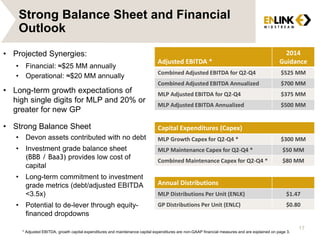 17
Adjusted EBITDA *
2014
Guidance
Combined Adjusted EBITDA for Q2-Q4 $525 MM
Combined Adjusted EBITDA Annualized $700 MM
MLP Adjusted EBITDA for Q2-Q4 $375 MM
MLP Adjusted EBITDA Annualized $500 MM
Capital Expenditures (Capex)
MLP Growth Capex for Q2-Q4 * $300 MM
MLP Maintenance Capex for Q2-Q4 * $50 MM
Combined Maintenance Capex for Q2-Q4 * $80 MM
Annual Distributions
MLP Distributions Per Unit (ENLK) $1.47
GP Distributions Per Unit (ENLC) $0.80
• Projected Synergies:
• Financial: ≈$25 MM annually
• Operational: ≈$20 MM annually
• Long-term growth expectations of
high single digits for MLP and 20% or
greater for new GP
• Strong Balance Sheet
• Devon assets contributed with no debt
• Investment grade balance sheet
(BBB / Baa3) provides low cost of
capital
• Long-term commitment to investment
grade metrics (debt/adjusted EBITDA
<3.5x)
• Potential to de-lever through equity-
financed dropdowns
* Adjusted EBITDA, growth capital expenditures and maintenance capital expenditures are non-GAAP financial measures and are explained on page 3.
Strong Balance Sheet and Financial
Outlook
 