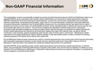 Non-GAAP Financial Information
This presentation contains non-generally accepted accounting principle financial measures that EnLink Midstream refers to as
adjusted EBITDA, gross operating margin, growth capital expenditures and maintenance capital expenditures. Adjusted
EBITDA is defined as net income (loss) plus interest expense, provision for income taxes, depreciation and amortization
expense, impairments, stock-based compensation, (gain) loss on non-cash derivatives, transaction costs associated with
successful transactions, distribution from a limited liability company and non-controlling interest; less (gain) loss on sale of
property and equity in income (loss) of a limited liability company. Gross operating margin is defined as revenue less the cost
of purchased gas, NGLs and crude oil. The amounts included in the calculation of these measures are computed in
accordance with generally accepted accounting principles (GAAP) with the exception of maintenance capital expenditures.
Growth capital expenditures are defined as all construction-related direct labor and material costs, as well as indirect
construction costs including general engineering costs and the costs of funds used in construction. Maintenance capital
expenditures are capital expenditures made to replace partially or fully depreciated assets in order to maintain the existing
operating capacity of the assets and to extend their useful lives.
EnLink Midstream believes these measures are useful to investors because they may provide users of this financial information
with meaningful comparisons between current results and prior-reported results and a meaningful measure of EnLink
Midstream’s cash flow after it has satisfied the capital and related requirements of its operations.
Adjusted EBITDA, gross operating margin, growth capital expenditures and maintenance capital expenditures, as defined
above, are not measures of financial performance or liquidity under GAAP. They should not be considered in isolation or as an
indicator of EnLink Midstream’s performance. Furthermore, they should not be seen as measures of liquidity or a substitute for
metrics prepared in accordance with GAAP.
3
 