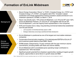 Formation of EnLink Midstream
• EnLink Midstream is positioned as one of the largest and most stable midstream
companies
• Conservative financial policy targeting <3.5x debt/adjusted EBITDA at EnLink LP
and investment grade balance sheet (BBB / Baa3)
• DVNM assets underpinned by 10-year contracts with five-year minimum volume
commitments, providing stable cash flows and volume stability
• EnLink Midstream 2014 consolidated gross operating margin contribution is
expected to be ~95% fee-based
• Significant growth potential from dropdown opportunities, backlog of organic growth
projects, opportunities to serve Devon in growth areas and M&A
Background
EnLink
Midstream
Investment
Attributes
4
• Devon Energy Corporation (“Devon” or “DVN”), Crosstex Energy, Inc. (“XTXI”) and
Crosstex Energy, L.P. (“XTEX”, and together with XTXI, “Crosstex”) closed
contribution and merger agreements involving Crosstex’s assets and Devon’s U.S.
midstream operations (“DVNM”) on March 7, 2014
• Devon now directly owns ~70% of EnLink Midstream, LLC (“EnLink GP”) and ~52%
of EnLink Midstream Partners, LP (“EnLink LP” and together with EnLink GP,
“EnLink Midstream”), and has majority board representation in the companies
• DVN and Crosstex have a deep, long-standing commercial relationship established
over the past decade
– Joint acquisition of Chief Barnett Shale assets in 2006
– Strategic relationship across large scale Barnett Shale development
Note: Adjusted EBITDA and gross operating margin are non-GAAP financial measures and are explained on page 3.
 