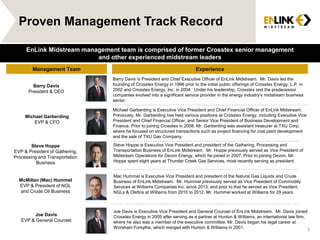 Proven Management Track Record
Management Team Experience
Barry Davis
President & CEO
Barry Davis is President and Chief Executive Officer of EnLink Midstream. Mr. Davis led the
founding of Crosstex Energy in 1996 prior to the initial public offerings of Crosstex Energy, L.P. in
2002 and Crosstex Energy, Inc. in 2004. Under his leadership, Crosstex and the predecessor
companies evolved into a significant service provider in the energy industry’s midstream business
sector.
McMillan (Mac) Hummel
EVP & President of NGL
and Crude Oil Business
Joe Davis
EVP & General Counsel
Michael Garberding
EVP & CFO
Joe Davis is Executive Vice President and General Counsel of EnLink Midstream. Mr. Davis joined
Crosstex Energy in 2005 after serving as a partner at Hunton & Williams, an international law firm,
where he also was a member of the executive committee. Mr. Davis began his legal career at
Worsham Forsythe, which merged with Hunton & Williams in 2001.
Michael Garberding is Executive Vice President and Chief Financial Officer of EnLink Midstream.
Previously, Mr. Garberding has held various positions at Crosstex Energy, including Executive Vice
President and Chief Financial Officer, and Senior Vice President of Business Development and
Finance. Prior to joining Crosstex in 2008, Mr. Garberding was assistant treasurer at TXU Corp.
where he focused on structured transactions such as project financing for coal plant development
and the sale of TXU Gas Company.
Steve Hoppe
EVP & President of Gathering,
Processing and Transportation
Business
Steve Hoppe is Executive Vice President and president of the Gathering, Processing and
Transportation Business of EnLink Midstream. Mr. Hoppe previously served as Vice President of
Midstream Operations for Devon Energy, which he joined in 2007. Prior to joining Devon, Mr.
Hoppe spent eight years at Thunder Creek Gas Services, most recently serving as president.
EnLink Midstream management team is comprised of former Crosstex senior management
and other experienced midstream leaders
6
Mac Hummel is Executive Vice President and president of the Natural Gas Liquids and Crude
Business of EnLink Midstream. Mr. Hummel previously served as Vice President of Commodity
Services at Williams Companies Inc. since 2013, and prior to that he served as Vice President,
NGLs & Olefins at Williams from 2010 to 2012. Mr. Hummel worked at Williams for 29 years.
 