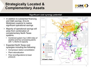 Strategically Located &
Complementary Assets
• In addition to substantial financing
and G&A savings, EnLink
Midstream expects to realize
significant operational savings
• Majority of operational savings will
arise from combination of
complementary North Texas
systems.
• Combined system has 3,900 miles of
pipeline and four processing plants
with 1.2 Bcf/d of capacity
• Expected North Texas cost
synergies including the following:
• Compressor station consolidation
• Plant rationalization
• Flow reconfigurations to lower
pressure
Slide 9
Significant cost synergy potential
9
 