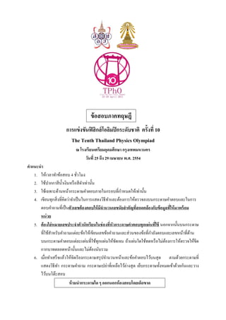 ข้อสอบภาคทฤษฎี
การแข่งขันฟิสิกส์โอลิมปิกระดับชาติ ครังที 10
The Tenth Thailand Physics Olympiad
ณ โรงเรียนเตรียมอุดมศึกษา กรุงเทพมหานคร
วันที 25 ถึง 29 เมษายน พ.ศ. 2554
คําแนะนํา
1. ให้เวลาทําข้อสอบ 4 ชัวโมง
2. ใช้ปากกาสีนําเงินหรือสีดําเท่านัน
3. ใช้เฉพาะด้านหน้ากระดาษคําตอบภายในกรอบทีกําหนดให้เท่านัน
4. เขียนทุกสิงทีคิดว่าจําเป็นในการแสดงวิธีทําและต้องการให้ตรวจลงบนกระดาษคําตอบและในการ
ตอบคําถามทีเป็นตัวเลขต้องตอบให้มีจํานวนเลขนัยสําคัญทีสอดคล้องกับข้อมูลทีให้มาพร้อม
หน่วย
5. ต้องใส่หมายเลขประจําตัวนักเรียนในช่องทีหัวกระดาษคําตอบทุกแผ่นทีใช้ นอกจากนันบนกระดาษ
ทีใช้สําหรับคําถามแต่ละข้อให้เขียนเลขข้อคําถามและส่วนของข้อทีกําลังตอบและเลขหน้าทีด้าน
บนกระดาษคําตอบแต่ละแผ่นทีใช้ทุกแผ่นให้ชัดเจน ถ้าแผ่นใดใช้ทดหรือไม่ต้องการให้ตรวจให้ขีด
กากบาทตลอดหน้านันและไม่ต้องนับรวม
6. เมือทําเสร็จแล้วให้จัดเรียงกระดาษสรุปจํานวนหน้าและข้อคําตอบไว้บนสุด ตามด้วยกระดาษที
แสดงวิธีทํา กระดาษคําถาม กระดาษเปล่าทีเหลือไว้ล่างสุด เย็บกระดาษทังหมดเข้าด้วยกันและวาง
ไว้บนโต๊ะสอบ
ห้ามนํากระดาษใด ๆ ออกนอกห้องสอบโดยเด็ดขาด
 