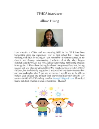 TPHOA introduces
Allison Huang
I am a senior at Chiles and am attending NYU in the fall. I have been
babysitting since my sophomore year in high school but I have been
working with kids for as long as I can remember- in summer camps, at my
church, and through volunteering. I volunteered at the Mary Brogan
summer camp two years in a row, and have experience babysitting children
from age 1 to 11. I have been driving for almost two years with a clean driving
record, and love playing with children! My hourly pay is generally $10 for 2
children, but is definitely negotiable. I am available this entire summer but
only on weeknights after 5 pm and weekends. I would love to be able to
babysit your children and to meet them in person if I have not already! My
number is 850-320-0017 and my email is ahuang924@gmail.com. Please feel
free to call, text, or email at your convenience. Thanks!!
 