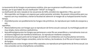La taxonomía de los hongos no permanece estática, sino que se generan modificaciones a través del
tiempo, por lo que hablar de una clasificación “oficial” es inseguro.
La clasificación de 2007, basada en las secuencias de ADN, considera los siguientes 7 filos, que son:
• Microsporidia: son hongos con esporas que suelen parasitar animales. No poseen mitocondrias pero sus
esporas son muy resistentes y tienen la facultad de sobrevivir al margen de su huésped durante mucho
tiempo.
• Chytridiomycota: son posiblemente los hongos más primitivos. Se reproducen por medio de zoosporas y
son
saprófitos.
• Blastocladiomycota: son hongos que se reproducen de forma sexual o asexual. Su morfología puede ser
muy simple, mono céntrica o policéntrica.
• Neocallimastigomycota: los hongos que pertenecen a este filo son anaeróbicos y normalmente viven en
el Sistema Digestivo de mamíferos herbívoros. Se reproducen mediante zoosporas.
• Glomeromycota: gran parte de los hongos de este filo son simbiontes con muchas plantas terrestres.
• Ascomycota: incluye hongos conocidos, como los mohos y las levaduras. Es el filo con el mayor número
de hongos.
• Basidiomycota: estos hongos tienen hifas septadas y se reproducen principalmente de forma sexual. Los
más conocidos son los champiñones comestibles.
 